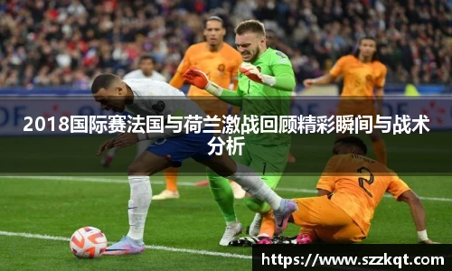 2018国际赛法国与荷兰激战回顾精彩瞬间与战术分析